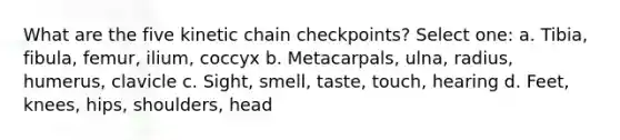 What are the five kinetic chain checkpoints? Select one: a. Tibia, fibula, femur, ilium, coccyx b. Metacarpals, ulna, radius, humerus, clavicle c. Sight, smell, taste, touch, hearing d. Feet, knees, hips, shoulders, head