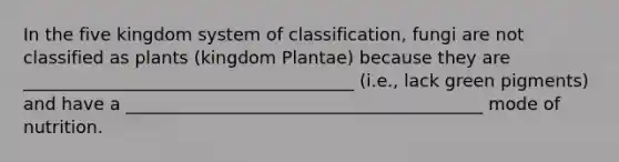 In the five kingdom system of classification, fungi are not classified as plants (kingdom Plantae) because they are ______________________________________ (i.e., lack green pigments) and have a _________________________________________ mode of nutrition.