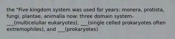 the "Five kingdom system was used for years: monera, protista, fungi, plantae, animalia now: three domain system-___(multicelullar eukaryotes), ___(single celled prokaryotes often extremophiles), and ___(prokaryotes)