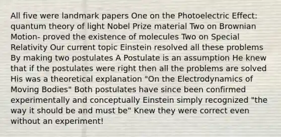 All five were landmark papers One on the Photoelectric Effect: quantum theory of light Nobel Prize material Two on Brownian Motion- proved the existence of molecules Two on Special Relativity Our current topic Einstein resolved all these problems By making two postulates A Postulate is an assumption He knew that if the postulates were right then all the problems are solved His was a theoretical explanation "On the Electrodynamics of Moving Bodies" Both postulates have since been confirmed experimentally and conceptually Einstein simply recognized "the way it should be and must be" Knew they were correct even without an experiment!