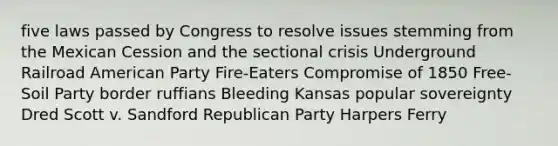 five laws passed by Congress to resolve issues stemming from the Mexican Cession and the sectional crisis Underground Railroad American Party Fire-Eaters Compromise of 1850 Free-Soil Party border ruffians Bleeding Kansas popular sovereignty Dred Scott v. Sandford Republican Party Harpers Ferry