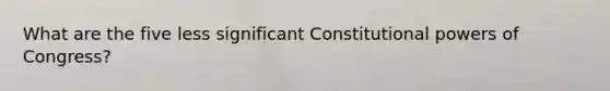 What are the five less significant Constitutional powers of Congress?