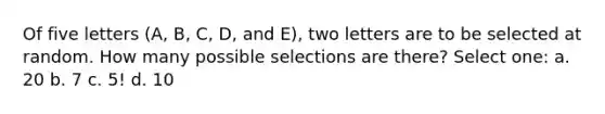 Of five letters (A, B, C, D, and E), two letters are to be selected at random. How many possible selections are there? Select one: a. 20 b. 7 c. 5! d. 10