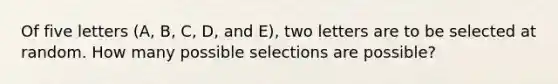 Of five letters (A, B, C, D, and E), two letters are to be selected at random. How many possible selections are possible?