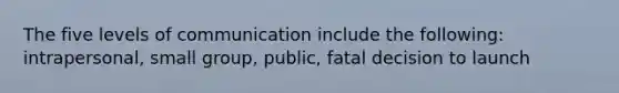 The five levels of communication include the following: intrapersonal, small group, public, fatal decision to launch