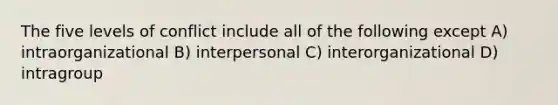 The five levels of conflict include all of the following except A) intraorganizational B) interpersonal C) interorganizational D) intragroup