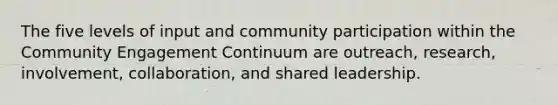 The five levels of input and community participation within the Community Engagement Continuum are outreach, research, involvement, collaboration, and shared leadership.