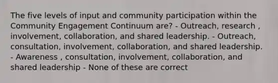 The five levels of input and community participation within the Community Engagement Continuum are? - Outreach, research , involvement, collaboration, and shared leadership. - Outreach, consultation, involvement, collaboration, and shared leadership. - Awareness , consultation, involvement, collaboration, and shared leadership - None of these are correct