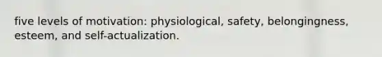 five levels of motivation: physiological, safety, belongingness, esteem, and self-actualization.