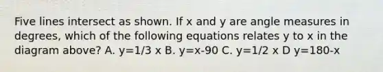 Five lines intersect as shown. If x and y are angle measures in degrees, which of the following equations relates y to x in the diagram above? A. y=1/3 x B. y=x-90 C. y=1/2 x D y=180-x