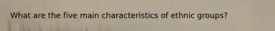 What are the five main characteristics of ethnic groups?