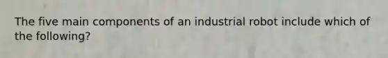 The five main components of an industrial robot include which of the following?