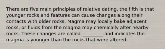 There are five main principles of relative dating, the fifth is that younger rocks and features can cause changes along their contacts with older rocks. Magma may locally bake adjacent rocks, or fluids from the magma may chemically alter nearby rocks. These changes are called _________.and indicates the magma is younger than the rocks that were altered.