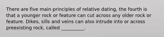 There are five main principles of relative dating, the fourth is that a younger rock or feature can cut across any older rock or feature. Dikes, sills and veins can also intrude into or across preexisting rock, called __________.