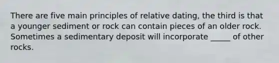 There are five main principles of relative dating, the third is that a younger sediment or rock can contain pieces of an older rock. Sometimes a sedimentary deposit will incorporate _____ of other rocks.