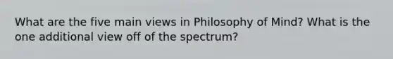 What are the five main views in Philosophy of Mind? What is the one additional view off of the spectrum?