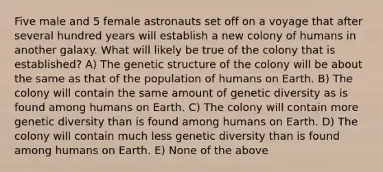 Five male and 5 female astronauts set off on a voyage that after several hundred years will establish a new colony of humans in another galaxy. What will likely be true of the colony that is established? A) The genetic structure of the colony will be about the same as that of the population of humans on Earth. B) The colony will contain the same amount of genetic diversity as is found among humans on Earth. C) The colony will contain more genetic diversity than is found among humans on Earth. D) The colony will contain much less genetic diversity than is found among humans on Earth. E) None of the above