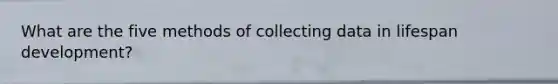 What are the five methods of collecting data in lifespan development?