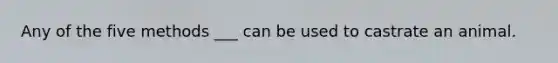 Any of the five methods ___ can be used to castrate an animal.