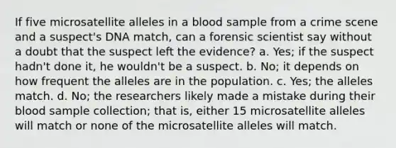 If five microsatellite alleles in a blood sample from a crime scene and a suspect's DNA match, can a forensic scientist say without a doubt that the suspect left the evidence? a. Yes; if the suspect hadn't done it, he wouldn't be a suspect. b. No; it depends on how frequent the alleles are in the population. c. Yes; the alleles match. d. No; the researchers likely made a mistake during their blood sample collection; that is, either 15 microsatellite alleles will match or none of the microsatellite alleles will match.