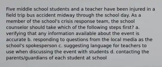 Five middle school students and a teacher have been injured in a field trip bus accident midway through the school day. As a member of the school's crisis response team, the school counselor should take which of the following steps first? a. verifying that any information available about the event is accurate b. responding to questions from the local media as the school's spokesperson c. suggesting language for teachers to use when discussing the event with students d. contacting the parents/guardians of each student at school