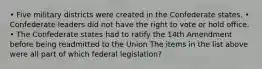 • Five military districts were created in the Confederate states. • Confederate leaders did not have the right to vote or hold office. • The Confederate states had to ratify the 14th Amendment before being readmitted to the Union The items in the list above were all part of which federal legislation?