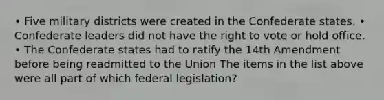 • Five military districts were created in the Confederate states. • Confederate leaders did not have the right to vote or hold office. • The Confederate states had to ratify the 14th Amendment before being readmitted to the Union The items in the list above were all part of which federal legislation?