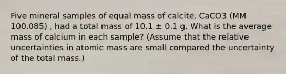 Five mineral samples of equal mass of calcite, CaCO3 (MM 100.085) , had a total mass of 10.1 ± 0.1 g. What is the average mass of calcium in each sample? (Assume that the relative uncertainties in atomic mass are small compared the uncertainty of the total mass.)