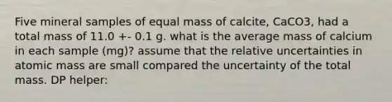 Five mineral samples of equal mass of calcite, CaCO3, had a total mass of 11.0 +- 0.1 g. what is the average mass of calcium in each sample (mg)? assume that the relative uncertainties in atomic mass are small compared the uncertainty of the total mass. DP helper: