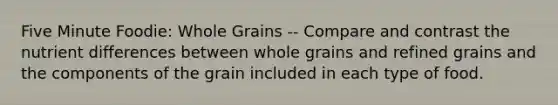 Five Minute Foodie: Whole Grains -- Compare and contrast the nutrient differences between whole grains and refined grains and the components of the grain included in each type of food.