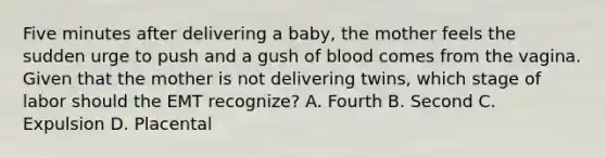 Five minutes after delivering a​ baby, the mother feels the sudden urge to push and a gush of blood comes from the vagina. Given that the mother is not delivering​ twins, which stage of labor should the EMT​ recognize? A. Fourth B. Second C. Expulsion D. Placental