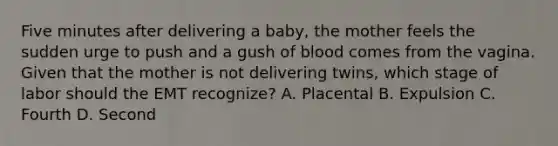 Five minutes after delivering a​ baby, the mother feels the sudden urge to push and a gush of blood comes from the vagina. Given that the mother is not delivering​ twins, which stage of labor should the EMT​ recognize? A. Placental B. Expulsion C. Fourth D. Second