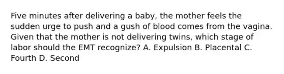 Five minutes after delivering a​ baby, the mother feels the sudden urge to push and a gush of blood comes from the vagina. Given that the mother is not delivering​ twins, which stage of labor should the EMT​ recognize? A. Expulsion B. Placental C. Fourth D. Second