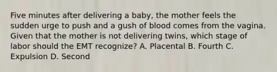 Five minutes after delivering a​ baby, the mother feels the sudden urge to push and a gush of blood comes from the vagina. Given that the mother is not delivering​ twins, which stage of labor should the EMT​ recognize? A. Placental B. Fourth C. Expulsion D. Second