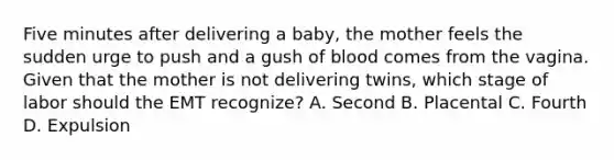 Five minutes after delivering a baby, the mother feels the sudden urge to push and a gush of blood comes from the vagina. Given that the mother is not delivering twins, which stage of labor should the EMT recognize? A. Second B. Placental C. Fourth D. Expulsion