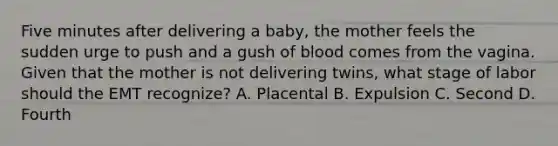 Five minutes after delivering a​ baby, the mother feels the sudden urge to push and a gush of blood comes from the vagina. Given that the mother is not delivering​ twins, what stage of labor should the EMT​ recognize? A. Placental B. Expulsion C. Second D. Fourth