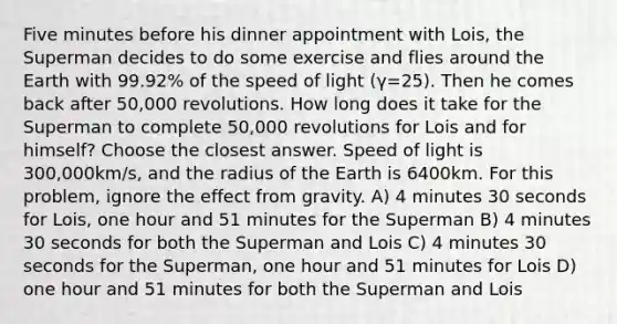 Five minutes before his dinner appointment with Lois, the Superman decides to do some exercise and flies around the Earth with 99.92% of the speed of light (γ=25). Then he comes back after 50,000 revolutions. How long does it take for the Superman to complete 50,000 revolutions for Lois and for himself? Choose the closest answer. Speed of light is 300,000km/s, and the radius of the Earth is 6400km. For this problem, ignore the effect from gravity. A) 4 minutes 30 seconds for Lois, one hour and 51 minutes for the Superman B) 4 minutes 30 seconds for both the Superman and Lois C) 4 minutes 30 seconds for the Superman, one hour and 51 minutes for Lois D) one hour and 51 minutes for both the Superman and Lois