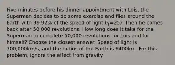 Five minutes before his dinner appointment with Lois, the Superman decides to do some exercise and flies around the Earth with 99.92% of the speed of light (γ=25). Then he comes back after 50,000 revolutions. How long does it take for the Superman to complete 50,000 revolutions for Lois and for himself? Choose the closest answer. Speed of light is 300,000km/s, and the radius of the Earth is 6400km. For this problem, ignore the effect from gravity.