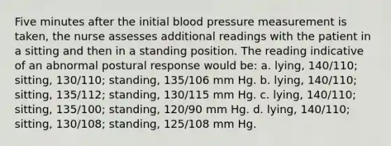 Five minutes after the initial blood pressure measurement is taken, the nurse assesses additional readings with the patient in a sitting and then in a standing position. The reading indicative of an abnormal postural response would be: a. lying, 140/110; sitting, 130/110; standing, 135/106 mm Hg. b. lying, 140/110; sitting, 135/112; standing, 130/115 mm Hg. c. lying, 140/110; sitting, 135/100; standing, 120/90 mm Hg. d. lying, 140/110; sitting, 130/108; standing, 125/108 mm Hg.