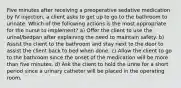 Five minutes after receiving a preoperative sedative medication by IV injection, a client asks to get up to go to the bathroom to urinate. Which of the following actions is the most appropriate for the nurse to implement? a) Offer the client to use the urinal/bedpan after explaining the need to maintain safety. b) Assist the client to the bathroom and stay next to the door to assist the client back to bed when done. c) Allow the client to go to the bathroom since the onset of the medication will be more than five minutes. d) Ask the client to hold the urine for a short period since a urinary catheter will be placed in the operating room.