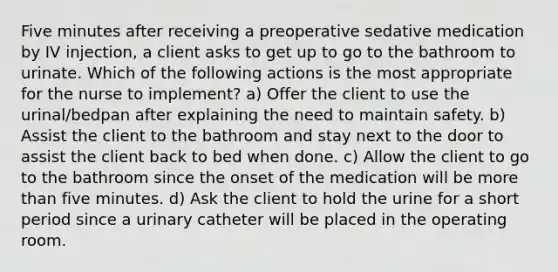 Five minutes after receiving a preoperative sedative medication by IV injection, a client asks to get up to go to the bathroom to urinate. Which of the following actions is the most appropriate for the nurse to implement? a) Offer the client to use the urinal/bedpan after explaining the need to maintain safety. b) Assist the client to the bathroom and stay next to the door to assist the client back to bed when done. c) Allow the client to go to the bathroom since the onset of the medication will be more than five minutes. d) Ask the client to hold the urine for a short period since a urinary catheter will be placed in the operating room.