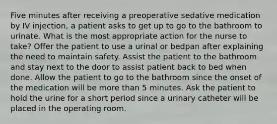 Five minutes after receiving a preoperative sedative medication by IV injection, a patient asks to get up to go to the bathroom to urinate. What is the most appropriate action for the nurse to take? Offer the patient to use a urinal or bedpan after explaining the need to maintain safety. Assist the patient to the bathroom and stay next to the door to assist patient back to bed when done. Allow the patient to go to the bathroom since the onset of the medication will be more than 5 minutes. Ask the patient to hold the urine for a short period since a urinary catheter will be placed in the operating room.