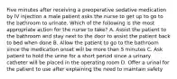 Five minutes after receiving a preoperative sedative medication by IV injection a male patient asks the nurse to get up to go to the bathroom to urinate. Which of the following is the most appropriate action for the nurse to take? A. Assist the patient to the bathroom and stay next to the door to assist the patient back to bed when done B. Allow the patient to go to the bathroom since the medication onset will be more than 5 minutes C. Ask patient to hold the urine for a short period since a urinary catheter will be placed in the operating room D. Offer a urinal for the patient to use after explaining the need to maintain safety