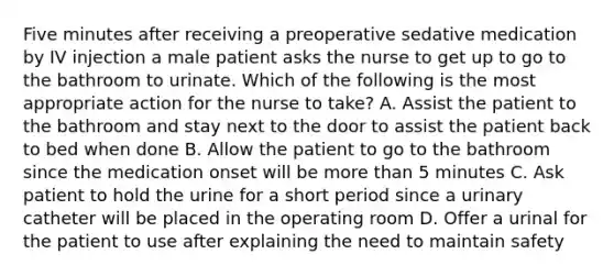 Five minutes after receiving a preoperative sedative medication by IV injection a male patient asks the nurse to get up to go to the bathroom to urinate. Which of the following is the most appropriate action for the nurse to take? A. Assist the patient to the bathroom and stay next to the door to assist the patient back to bed when done B. Allow the patient to go to the bathroom since the medication onset will be more than 5 minutes C. Ask patient to hold the urine for a short period since a urinary catheter will be placed in the operating room D. Offer a urinal for the patient to use after explaining the need to maintain safety