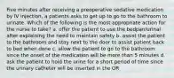 Five minutes after receiving a preoperative sedative medication by IV injection, a patients asks to get up to go to the bathroom to urinate. Which of the following is the most appropriate action for the nurse to take? a. offer the patient to use the bedpan/urinal after explaining the need to maintain safety b. assist the patient to the bathroom and stay next to the door to assist patient back to bed when done c. allow the patient to go to the bathroom since the onset of the medication will be more than 5 minutes d. ask the patient to hold the urine for a short period of time since the urinary catheter will be inserted in the OR