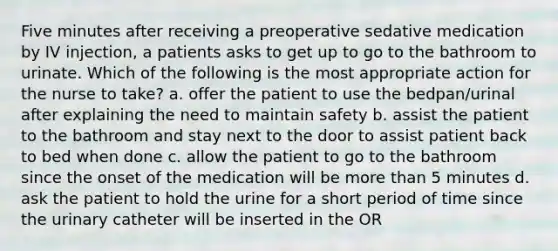 Five minutes after receiving a preoperative sedative medication by IV injection, a patients asks to get up to go to the bathroom to urinate. Which of the following is the most appropriate action for the nurse to take? a. offer the patient to use the bedpan/urinal after explaining the need to maintain safety b. assist the patient to the bathroom and stay next to the door to assist patient back to bed when done c. allow the patient to go to the bathroom since the onset of the medication will be more than 5 minutes d. ask the patient to hold the urine for a short period of time since the urinary catheter will be inserted in the OR