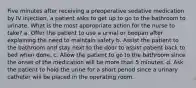 Five minutes after receiving a preoperative sedative medication by IV injection, a patient asks to get up to go to the bathroom to urinate. What is the most appropriate action for the nurse to take? a. Offer the patient to use a urinal or bedpan after explaining the need to maintain safety b. Assist the patient to the bathroom and stay next to the door to assist patient back to bed when done. c. Allow the patient to go to the bathroom since the onset of the medication will be more than 5 minutes. d. Ask the patient to hold the urine for a short period since a urinary catheter will be placed in the operating room.