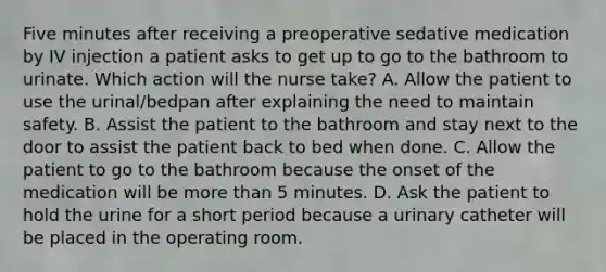 Five minutes after receiving a preoperative sedative medication by IV injection a patient asks to get up to go to the bathroom to urinate. Which action will the nurse take? A. Allow the patient to use the urinal/bedpan after explaining the need to maintain safety. B. Assist the patient to the bathroom and stay next to the door to assist the patient back to bed when done. C. Allow the patient to go to the bathroom because the onset of the medication will be more than 5 minutes. D. Ask the patient to hold the urine for a short period because a urinary catheter will be placed in the operating room.