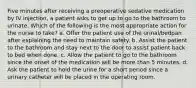 Five minutes after receiving a preoperative sedative medication by IV injection, a patient asks to get up to go to the bathroom to urinate. Which of the following is the most appropriate action for the nurse to take? a. Offer the patient use of the urinal/bedpan after explaining the need to maintain safety. b. Assist the patient to the bathroom and stay next to the door to assist patient back to bed when done. c. Allow the patient to go to the bathroom since the onset of the medication will be more than 5 minutes. d. Ask the patient to hold the urine for a short period since a urinary catheter will be placed in the operating room.