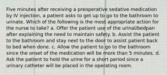 Five minutes after receiving a preoperative sedative medication by IV injection, a patient asks to get up to go to the bathroom to urinate. Which of the following is the most appropriate action for the nurse to take? a. Offer the patient use of the urinal/bedpan after explaining the need to maintain safety. b. Assist the patient to the bathroom and stay next to the door to assist patient back to bed when done. c. Allow the patient to go to the bathroom since the onset of the medication will be more than 5 minutes. d. Ask the patient to hold the urine for a short period since a urinary catheter will be placed in the operating room.